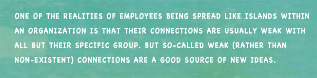 One of the realities of employees being spread like islands within an organization is that their connections are usually weak with all but their specific group. But so-called weak (rather than non-existent) connections are a good source of new ideas.