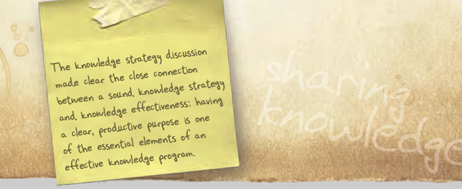 The knowledge strategy discussion made clear the close connection between a sound knowledge strategy and knowledge effectiveness: having a clear, productive purpose is one of the essential elements of an effective knowledge program.
