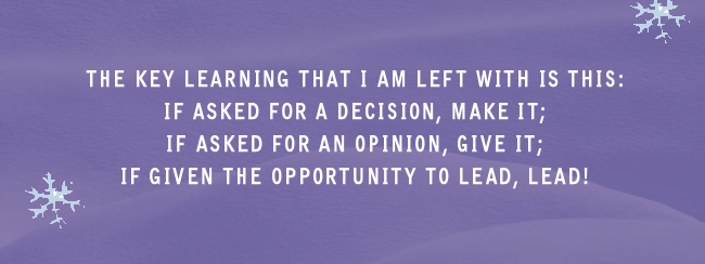The key learning that I am left with is this: if asked for a decision, make it; if asked for an opinion, give it; if given the opportunity to lead, lead!