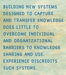 Building new systems designed to capture and transfer knowledge does little to overcome individual and organizational barriers to knowledge sharing and use. Experience discredits such systems.