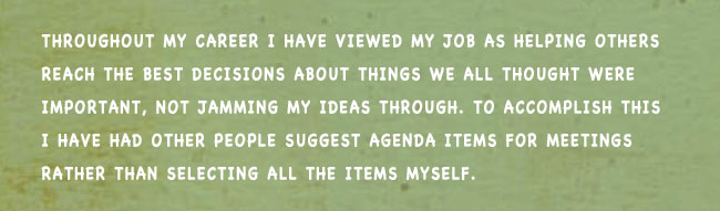 Throughout my career I have viewed my job as helping others reach the best decisions about things we all thought were important, not jamming my ideas through. To accomplish this I have had other people suggest agenda items for meetings rather than selecting all the items myself.